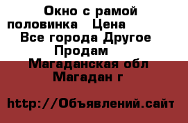 Окно с рамой половинка › Цена ­ 4 000 - Все города Другое » Продам   . Магаданская обл.,Магадан г.